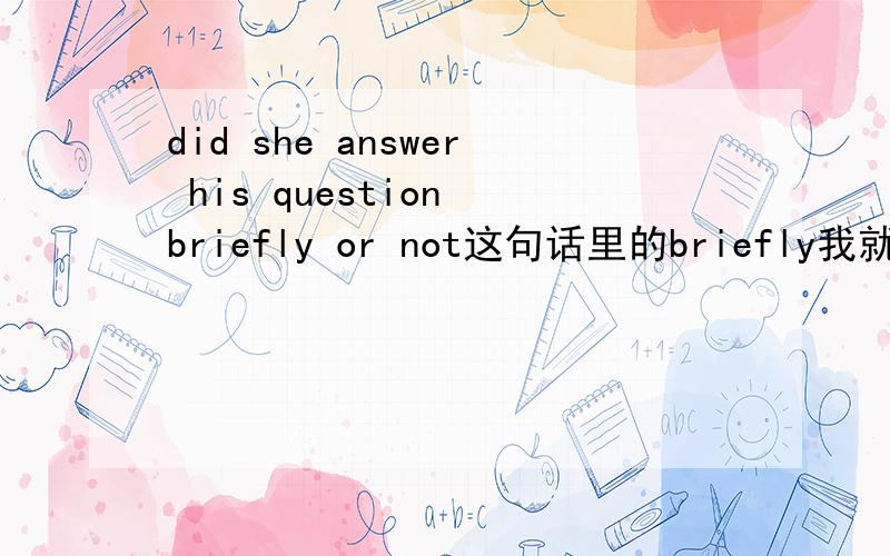 did she answer his question briefly or not这句话里的briefly我就不明白是怎么用的了,所以我就不知道这个句子是什么意思了,大家看着帮下忙 给我解释一下briefly在这里是什么意思,