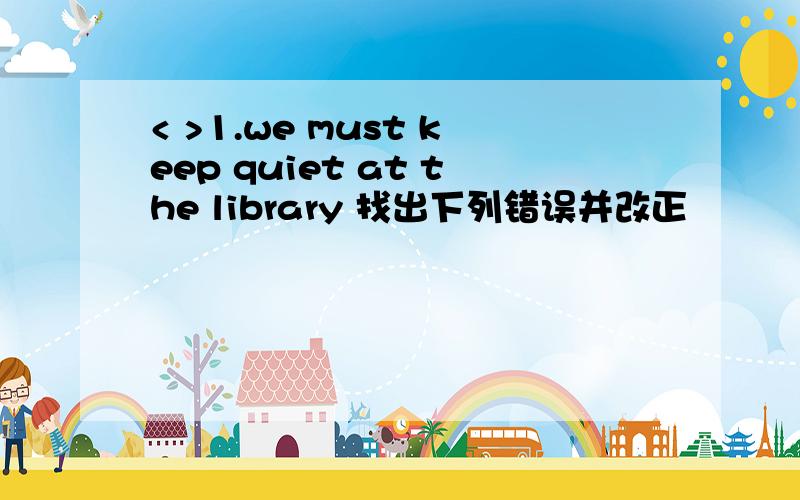 < >1.we must keep quiet at the library 找出下列错误并改正