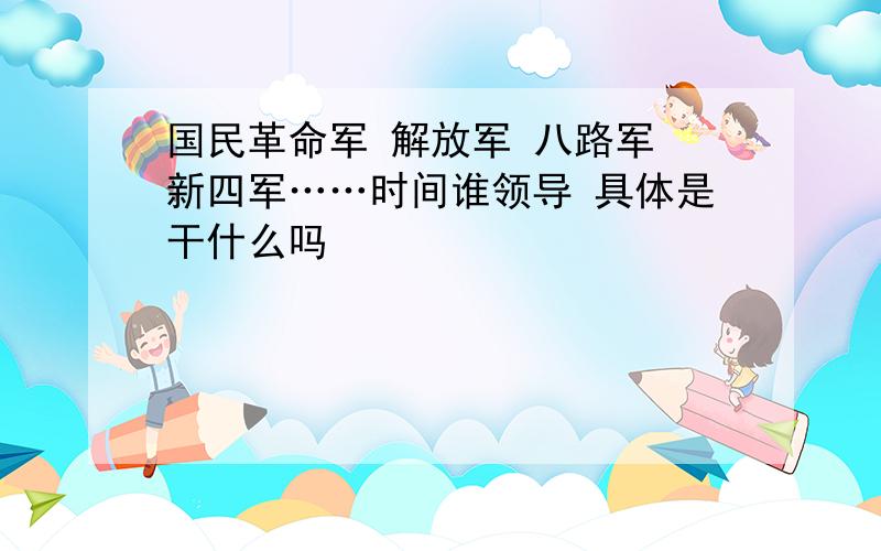 国民革命军 解放军 八路军 新四军……时间谁领导 具体是干什么吗