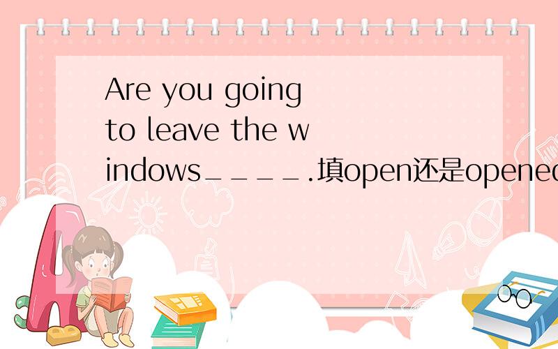Are you going to leave the windows____.填open还是opened?怎么解释?正确答案是open