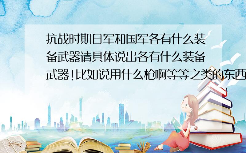 抗战时期日军和国军各有什么装备武器请具体说出各有什么装备武器!比如说用什么枪啊等等之类的东西