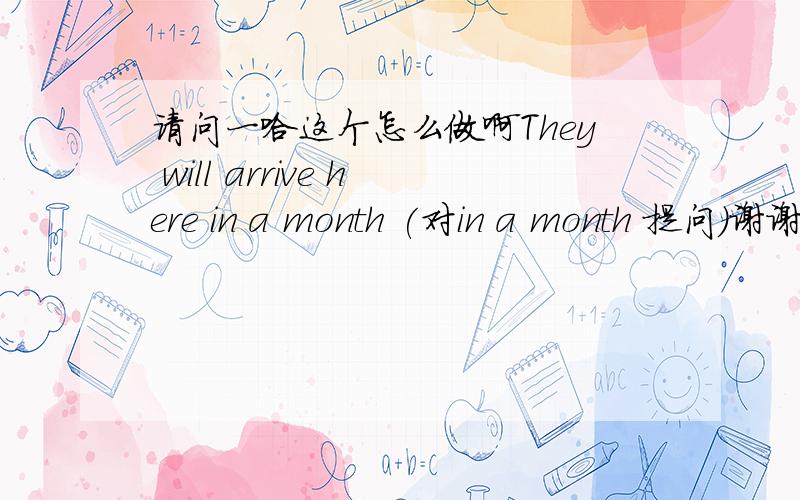 请问一哈这个怎么做啊They will arrive here in a month (对in a month 提问）谢谢 帮帮忙啊~~~~~~~!