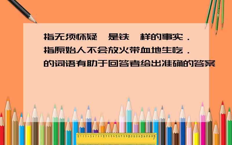 指无须怀疑,是铁一样的事实．指原始人不会放火带血地生吃．的词语有助于回答者给出准确的答案