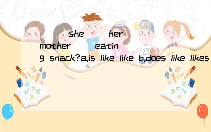 （ ） she（ ）her mother（ ）eating snack?a,is like like b,does like likes c,does,like like d,is lA,is,like ,likeB,does,like,likesC,does,like ,like D,is,like,likes个人认为应该是D 那么第一个like是什么词?