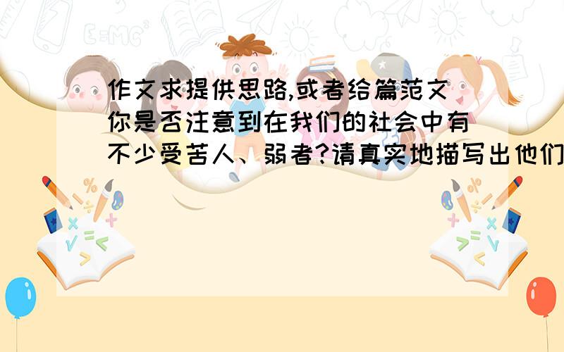 作文求提供思路,或者给篇范文你是否注意到在我们的社会中有不少受苦人、弱者?请真实地描写出他们的生存状况,并抒发你的感想.并写一篇不少于600字的记叙文.急用