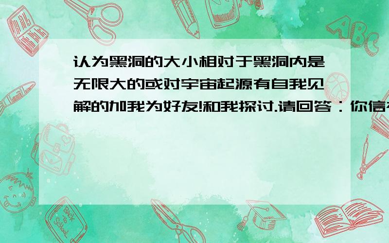 认为黑洞的大小相对于黑洞内是无限大的或对宇宙起源有自我见解的加我为好友!和我探讨.请回答：你信神吗我会将分数送给最认真的回答者！当然，必须是加我好友以后的！