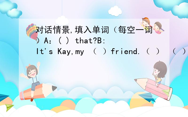 对话情景,填入单词（每空一词）A：( ) that?B:It's Kay,my （ ）friend.（ ） （ ）,Kay.C：MorningB：This is Amy,KayA:Nice to ( ) you,kay c:Nice to meet you,（ ）.sit （ ）,PleaseA、B：（ ） （ ）c：That's all （ ）