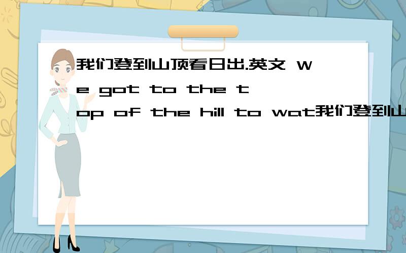 我们登到山顶看日出.英文 We got to the top of the hill to wat我们登到山顶看日出.英文We got to the top of the hill to watch the sun () ().他想搬家到某一个清静的地方.He wants to move to () ().