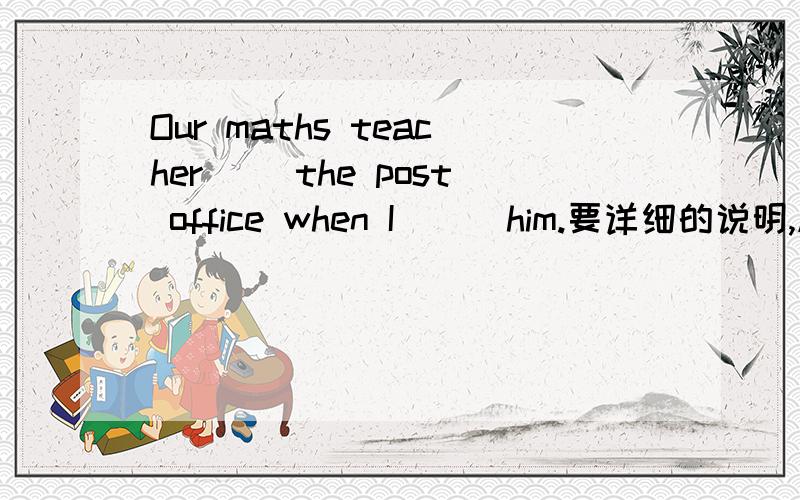 Our maths teacher（ ）the post office when I （ ）him.要详细的说明,越多越准确越好!A was passing ---- sawB passed --- was seeingC passed ---- had seenDwas passing----was seeing