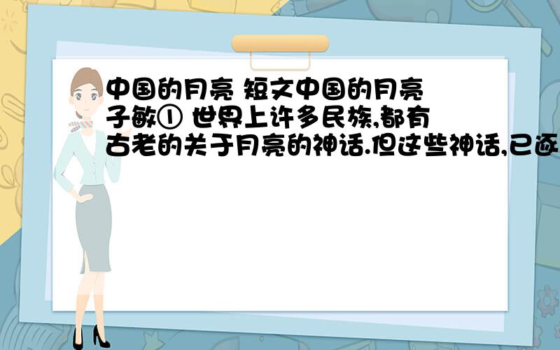 中国的月亮 短文中国的月亮 子敏① 世界上许多民族,都有古老的关于月亮的神话.但这些神话,已逐渐被冷峻的现代话语替代.②不过月亮的朋友当中,也不是全都冷冰冰的.它运气很好,交上了一