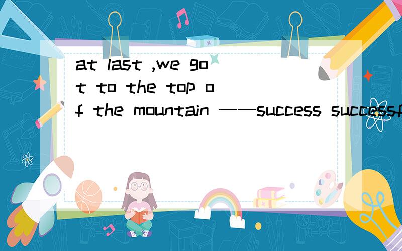 at last ,we got to the top of the mountain ——success successful succeed successfully