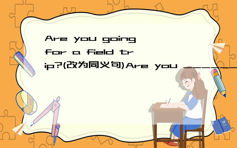 Are you going for a field trip?(改为同义句)Are you ______________to______________ ______________a field trip?