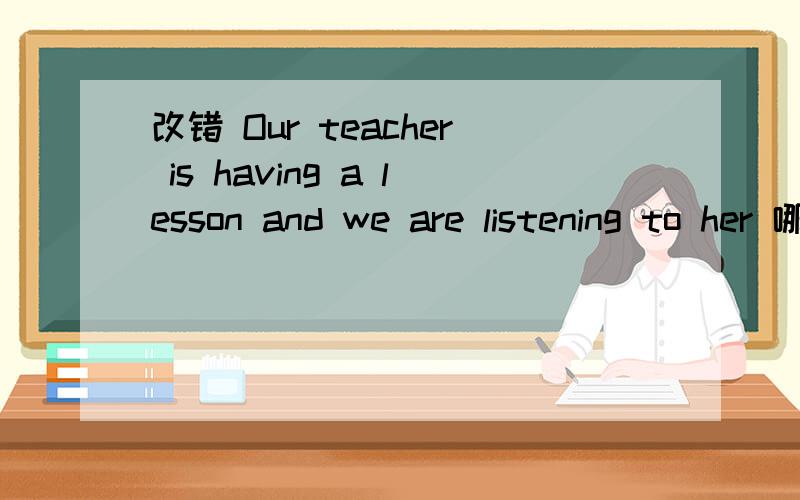 改错 Our teacher is having a lesson and we are listening to her 哪儿错了