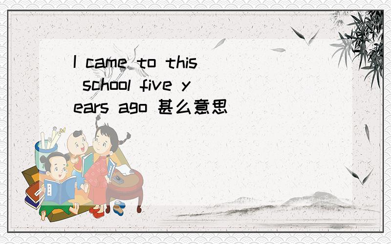 I came to this school five years ago 甚么意思