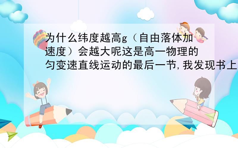 为什么纬度越高g（自由落体加速度）会越大呢这是高一物理的匀变速直线运动的最后一节,我发现书上介绍到g随纬度的增高而变大了,而随同一位置的高度而减小,感激不尽.