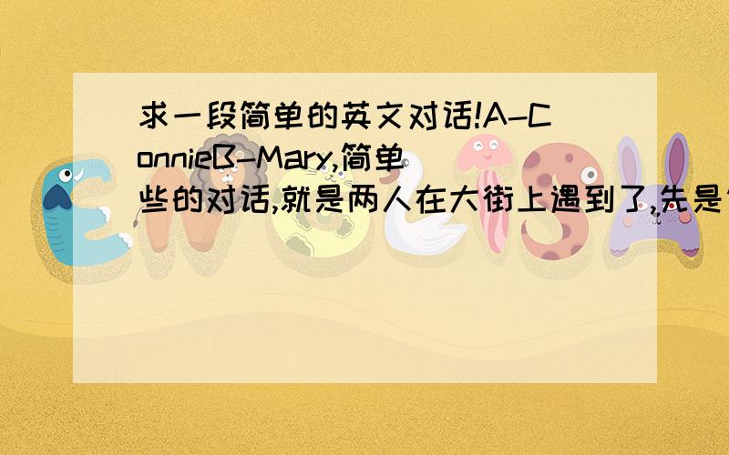 求一段简单的英文对话!A-ConnieB-Mary,简单些的对话,就是两人在大街上遇到了,先是简单的问了下好,Mary刚购物完,买了条黑色短裙,Connie买了个粉色帽子.相互赞美了下,离开了.写成对话的形式.A:hi,