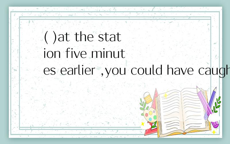 ( )at the station five minutes earlier ,you could have caught the train.A.have you arrived B.had you arrived C.Did you arrive D.do you arrive