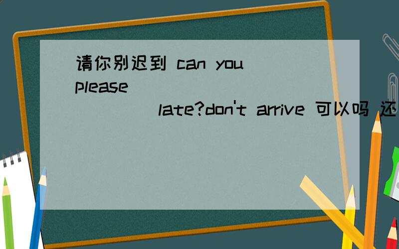 请你别迟到 can you please ____ ______ late?don't arrive 可以吗 还是not arrive请你别迟到 can you please ____ ______ late?don't arrive 可以吗 还是not arrive 或者是not bearrive 和not be 的区别！