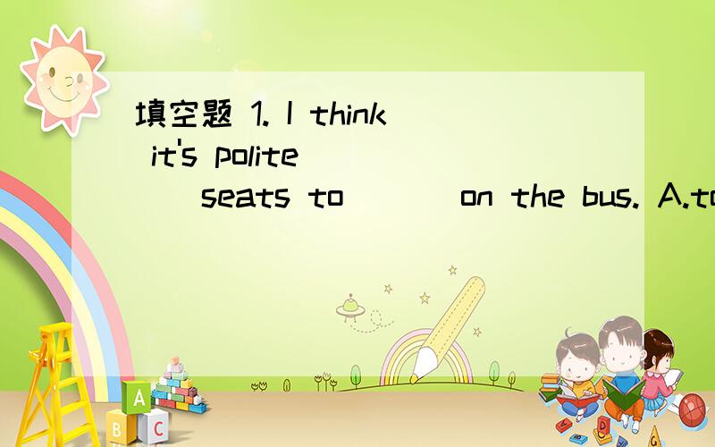 填空题 1. I think it's polite ( ) seats to ( ) on the bus. A.to give;others B.give;otherC.to  give;the  others  D.give;the   other         2.I  think  you  are  smart.I'm  sure  you  will  do  well  in  English.So  I  will. (   ) can  stop  me  fr