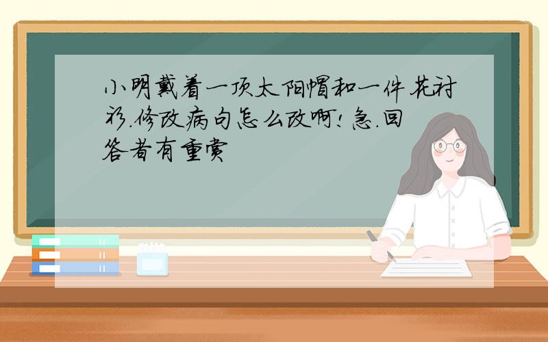 小明戴着一顶太阳帽和一件花衬衫.修改病句怎么改啊!急.回答者有重赏