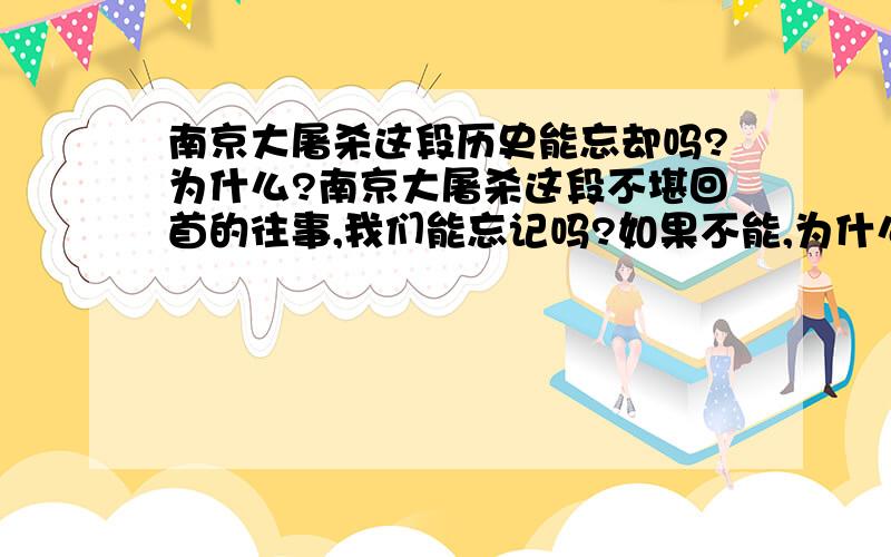 南京大屠杀这段历史能忘却吗?为什么?南京大屠杀这段不堪回首的往事,我们能忘记吗?如果不能,为什么?要简要的说.最多2句话!