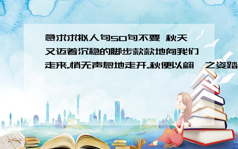 急求求拟人句50句不要 秋天又迈着沉稳的脚步款款地向我们走来。悄无声息地走开。秋便以翩跹之姿踏碎了夏天的流言。秋天是美丽的，在曼妙的韵律中舞着她的裙摆。4花儿在风中笑弯了腰