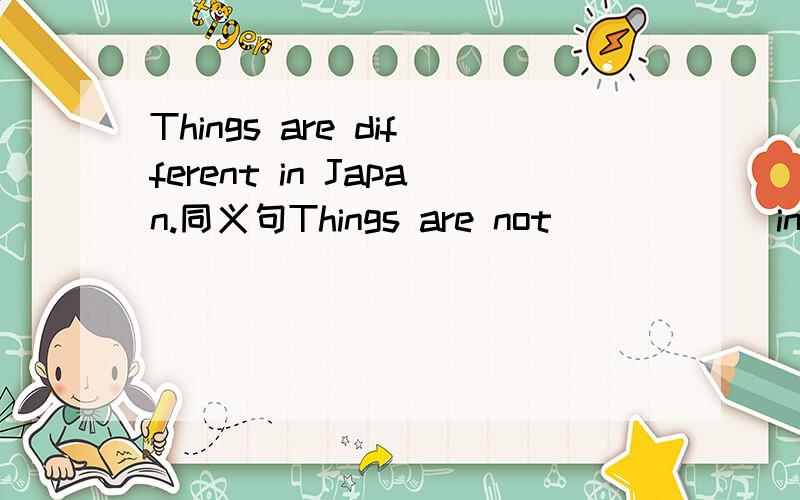 Things are different in Japan.同义句Things are not ( ) ( )in Japan