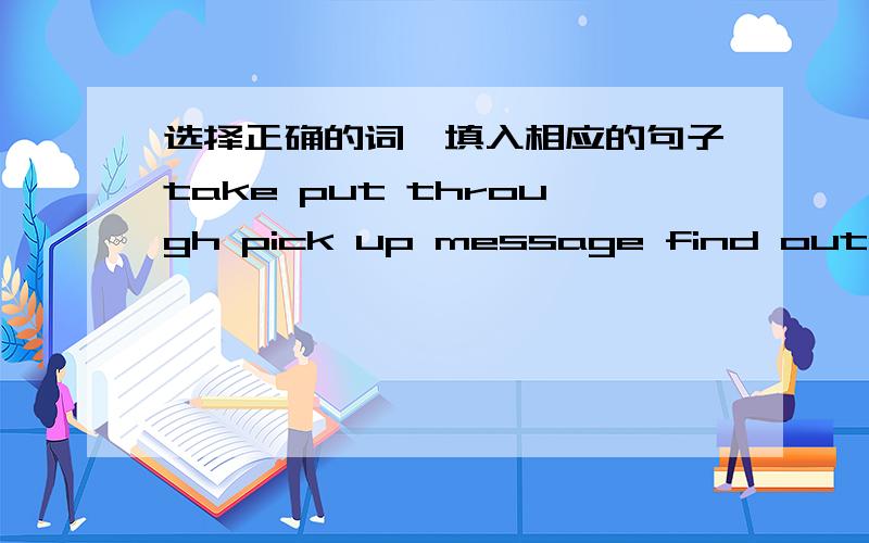 选择正确的词,填入相应的句子take put through pick up message find out check available within offer call1.He__to drive us to the railway station,but we decided to take a bus.2.I will tell him the__when he comes back.3.He saw a piece of pap