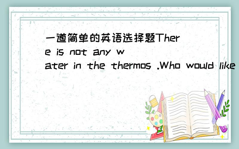 一道简单的英语选择题There is not any water in the thermos .Who would like to （ ）some now?There is not any water in the thermos .Who would like to （ ）some now?A take B carry C bring D fetch说明选择的理由