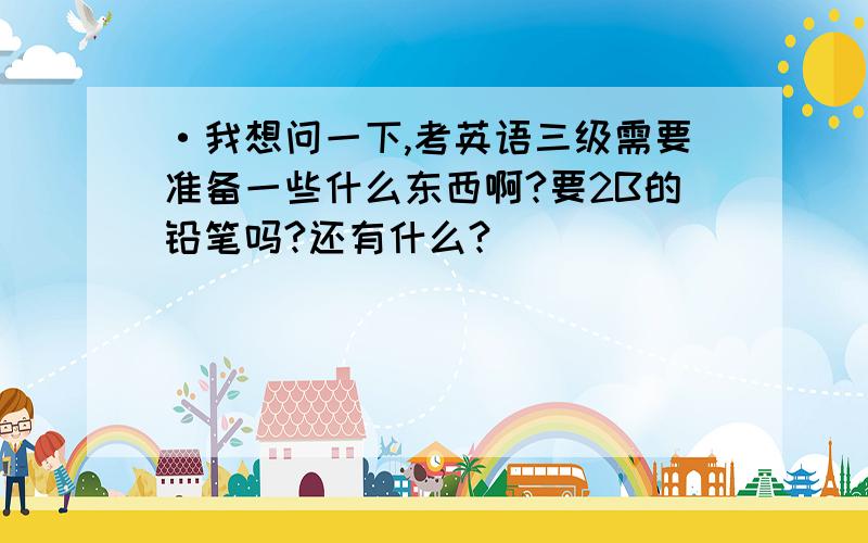 ·我想问一下,考英语三级需要准备一些什么东西啊?要2B的铅笔吗?还有什么?