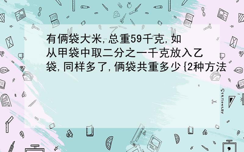 有俩袋大米,总重59千克,如从甲袋中取二分之一千克放入乙袋,同样多了,俩袋共重多少{2种方法