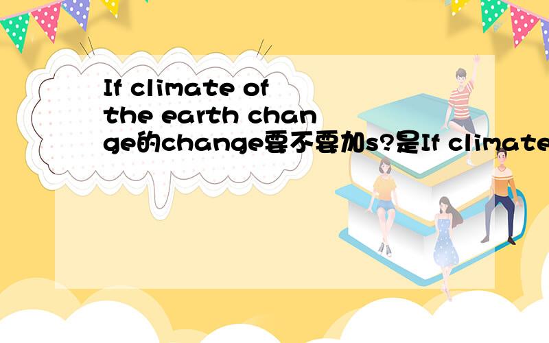 If climate of the earth change的change要不要加s?是If climate of the earth change,还是If climate of the earth changes是?