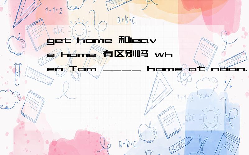 get home 和leave home 有区别吗 when Tom ____ home at noon.