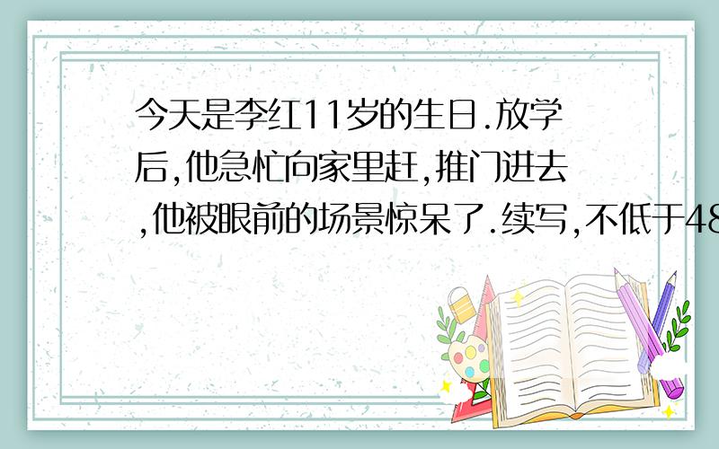 今天是李红11岁的生日.放学后,他急忙向家里赶,推门进去,他被眼前的场景惊呆了.续写,不低于480字.好的我给50