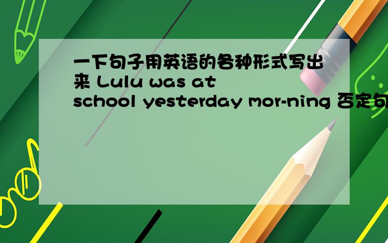 一下句子用英语的各种形式写出来 Lulu was at school yesterday mor-ning 否定句, 一般疑问句肯定回答还有l went the bookstore yester-day否定句一般疑问句否定回答在线等