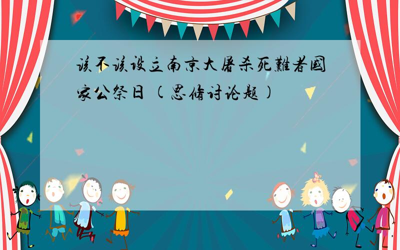 该不该设立南京大屠杀死难者国家公祭日 (思修讨论题)