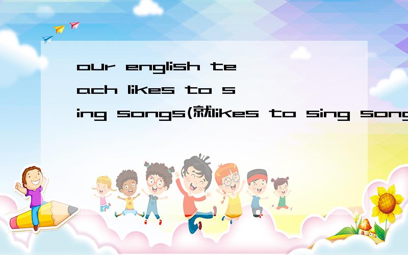 our english teach likes to sing songs(就likes to sing songs提问