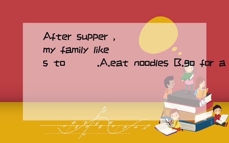 After supper ,my family likes to ( ).A.eat noodles B.go for a walk C.get up