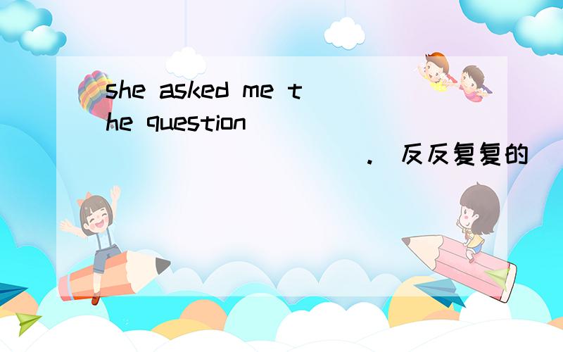 she asked me the question____ ____ ____.（反反复复的）