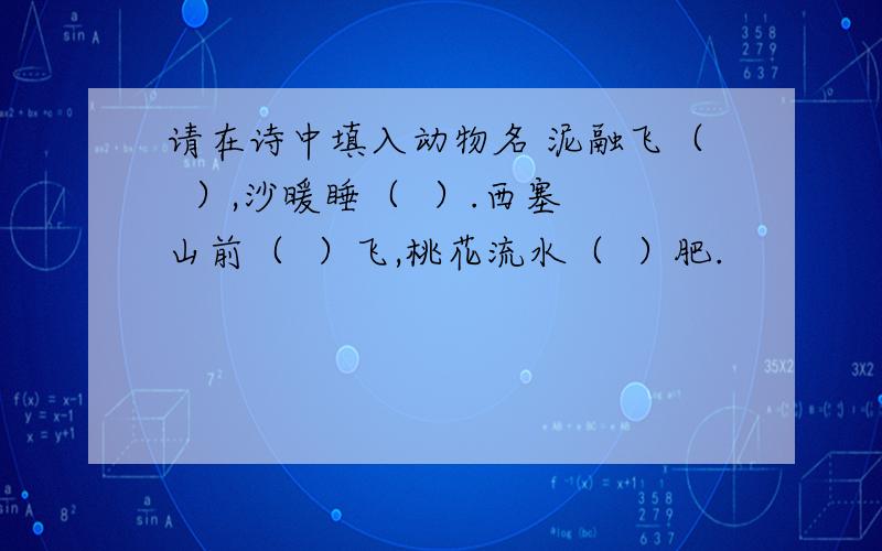 请在诗中填入动物名 泥融飞（  ）,沙暖睡（  ）.西塞山前（  ）飞,桃花流水（  ）肥.