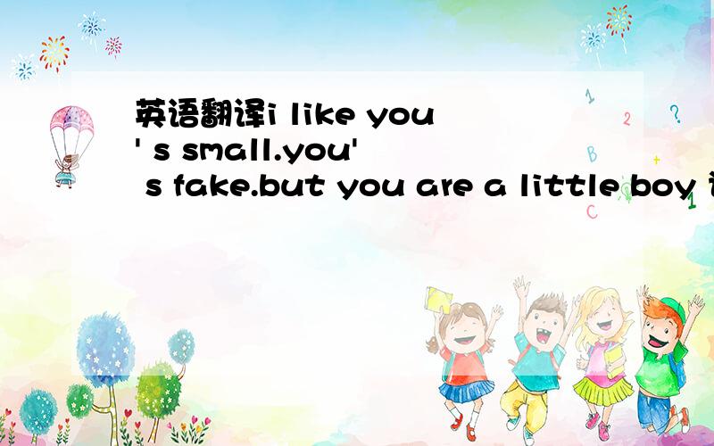 英语翻译i like you' s small.you' s fake.but you are a little boy 说个大概意思吧```大概的就行