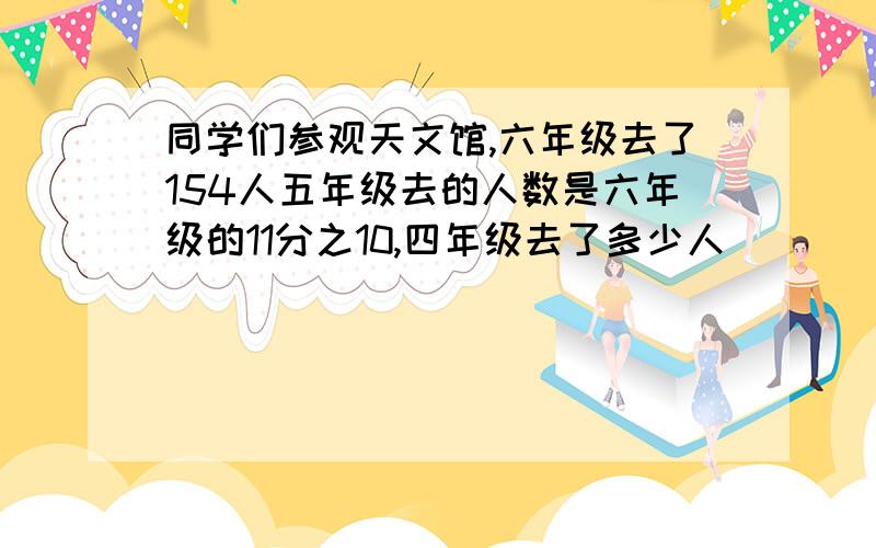 同学们参观天文馆,六年级去了154人五年级去的人数是六年级的11分之10,四年级去了多少人