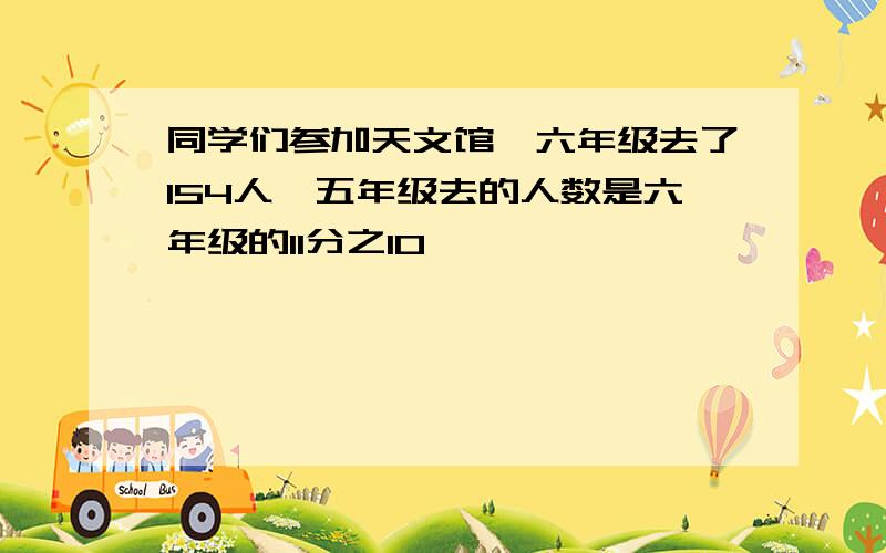 同学们参加天文馆,六年级去了154人,五年级去的人数是六年级的11分之10,