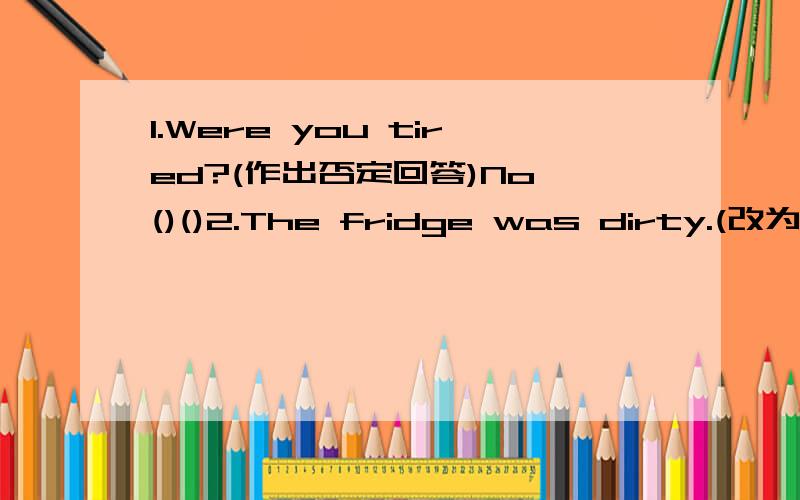 1.Were you tired?(作出否定回答)No,()()2.The fridge was dirty.(改为否定句)The feidge()dirty.