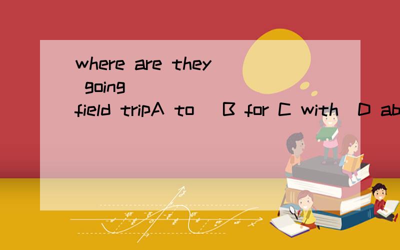 where are they going ______ field tripA to   B for C with  D about最好能解释一下啊````