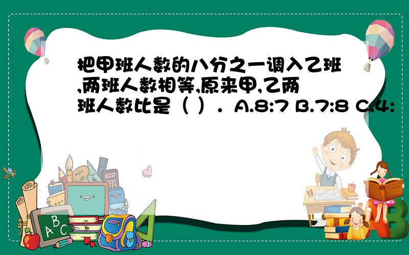 把甲班人数的八分之一调入乙班,两班人数相等,原来甲,乙两班人数比是（ ）．A.8:7 B.7:8 C.4: