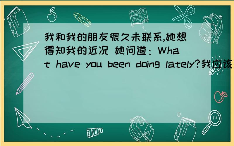 我和我的朋友很久未联系,她想得知我的近况 她问道：What have you been doing lately?我应该怎样回答?