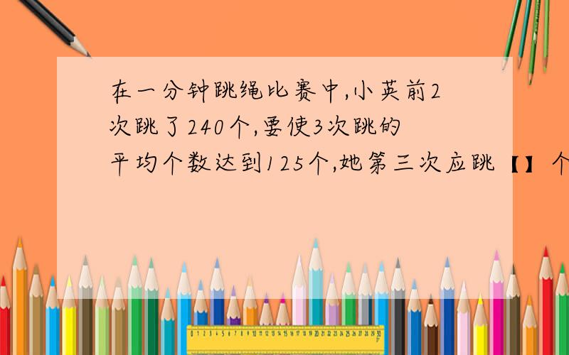 在一分钟跳绳比赛中,小英前2次跳了240个,要使3次跳的平均个数达到125个,她第三次应跳【】个.