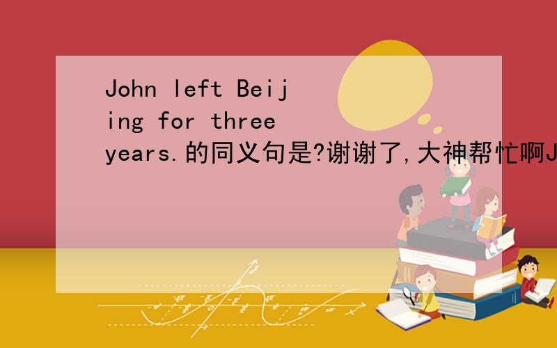 John left Beijing for three years.的同义句是?谢谢了,大神帮忙啊John____ ____ ____Beijing ____ three years. ?