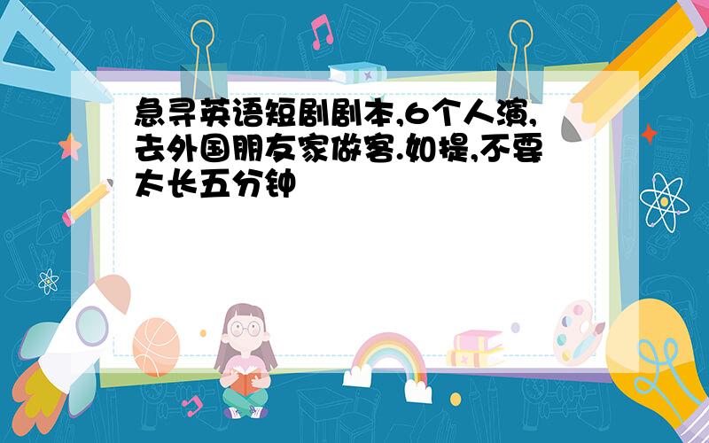 急寻英语短剧剧本,6个人演,去外国朋友家做客.如提,不要太长五分钟